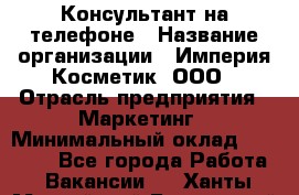 Консультант на телефоне › Название организации ­ Империя Косметик, ООО › Отрасль предприятия ­ Маркетинг › Минимальный оклад ­ 35 000 - Все города Работа » Вакансии   . Ханты-Мансийский,Белоярский г.